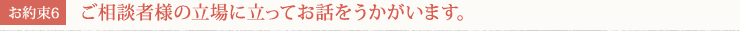 [お約束6] ご相談者様の立場に立ってお話をうかがいます。