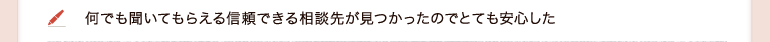何でも聞いてもらえる信頼できる相談先が見つかったのでとても安心した