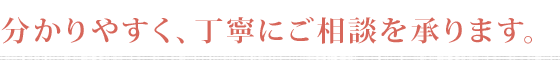 分かりやすく、丁寧にご相談を承ります。